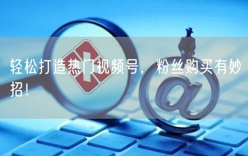 轻松打造热门视频号，粉丝购买有妙招！
