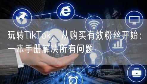 玩转TikTok，从购买有效粉丝开始：一本手册解决所有问题