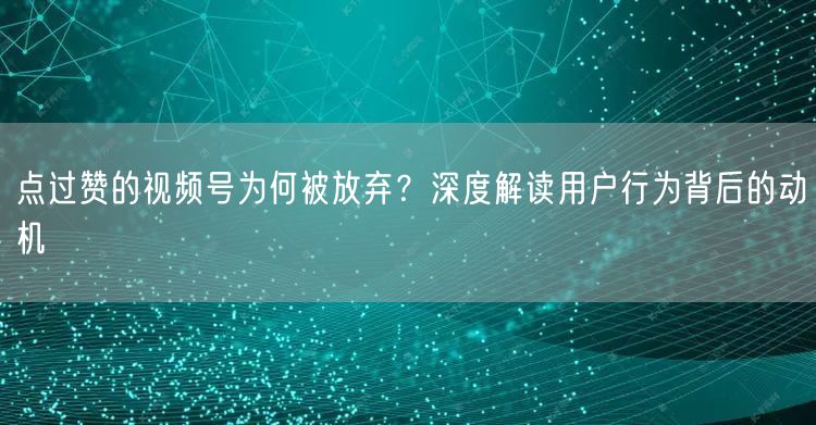 点过赞的视频号为何被放弃？深度解读用户行为背后的动机