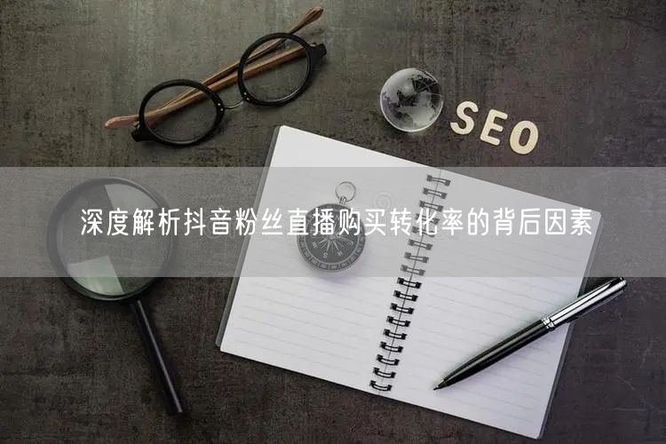 深度解析抖音粉丝直播购买转化率的背后因素