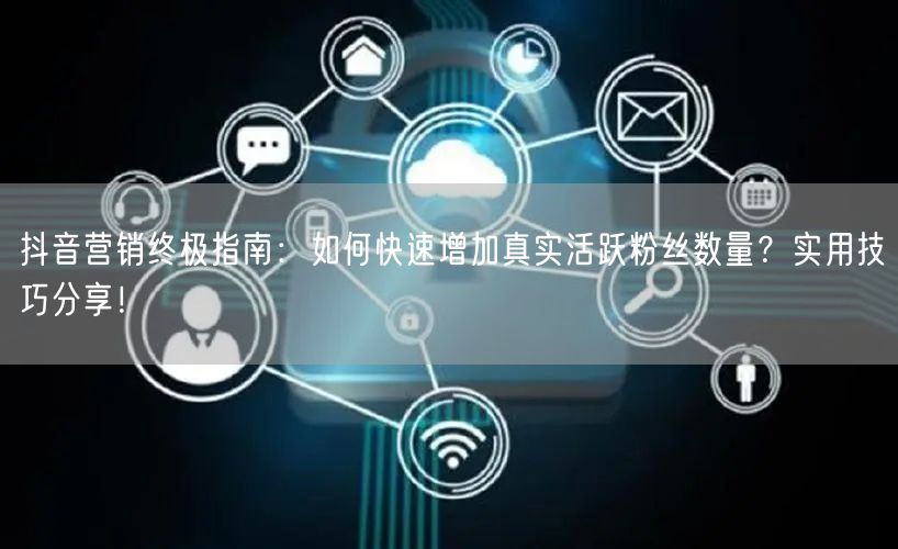 抖音营销终极指南：如何快速增加真实活跃粉丝数量？实用技巧分享！