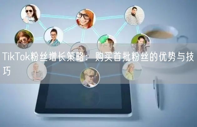 TikTok粉丝增长策略：购买首批粉丝的优势与技巧