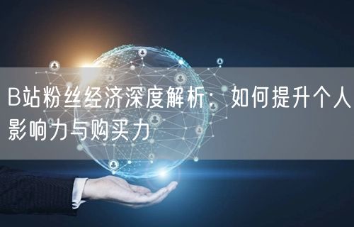 B站粉丝经济深度解析：如何提升个人影响力与购买力