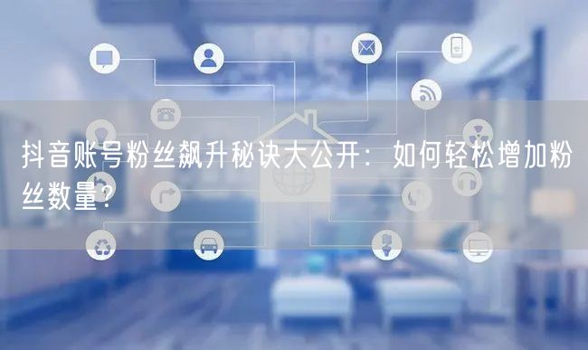 抖音账号粉丝飙升秘诀大公开：如何轻松增加粉丝数量？