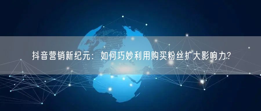 抖音营销新纪元：如何巧妙利用购买粉丝扩大影响力？