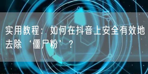 实用教程：如何在抖音上安全有效地去除‘僵尸粉’？