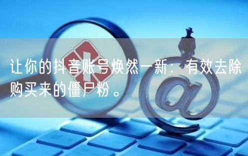 让你的抖音账号焕然一新：有效去除购买来的僵尸粉。