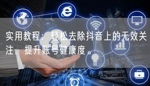 实用教程：轻松去除抖音上的无效关注，提升账号健康度。