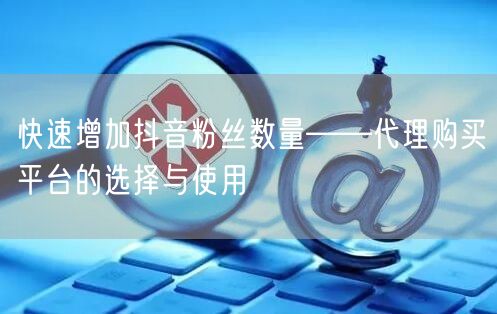 快速增加抖音粉丝数量——代理购买平台的选择与使用