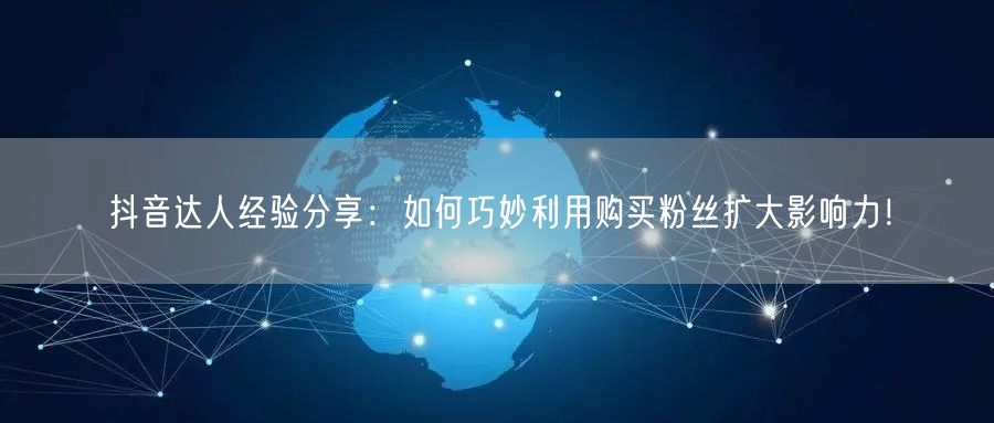 抖音达人经验分享：如何巧妙利用购买粉丝扩大影响力！