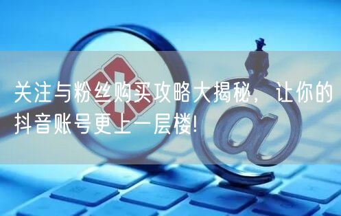 关注与粉丝购买攻略大揭秘，让你的抖音账号更上一层楼!