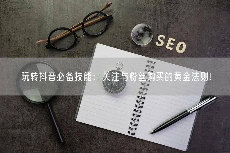 玩转抖音必备技能：关注与粉丝购买的黄金法则!