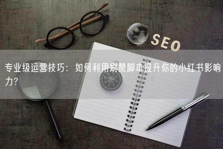 专业级运营技巧：如何利用刷赞脚本提升你的小红书影响力？