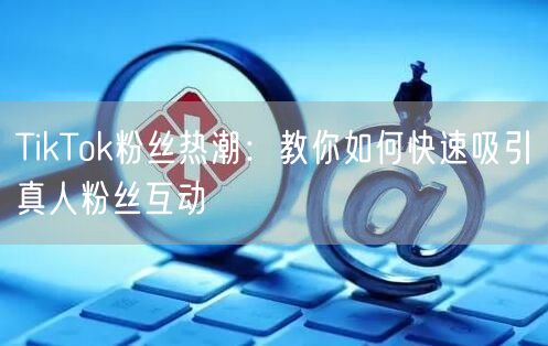 TikTok粉丝热潮：教你如何快速吸引真人粉丝互动